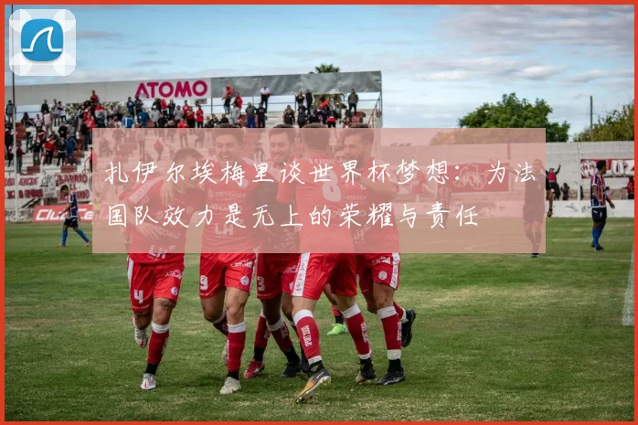 扎伊尔埃梅里谈世界杯梦想：为法国队效力是无上的荣耀与责任