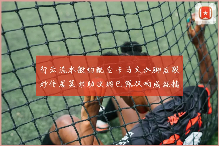 行云流水般的配合卡马文加脚后跟妙传居莱尔助攻姆巴佩双响成就精彩瞬间