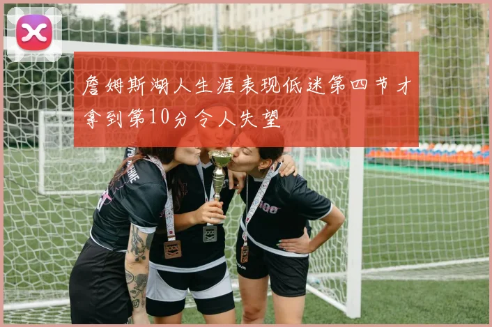 詹姆斯湖人生涯表现低迷第四节才拿到第10分令人失望