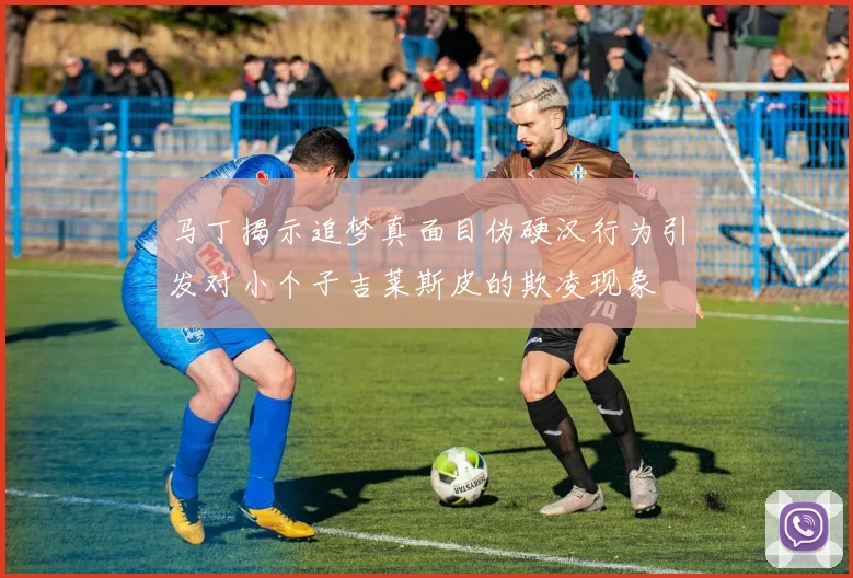 马丁揭示追梦真面目伪硬汉行为引发对小个子吉莱斯皮的欺凌现象
