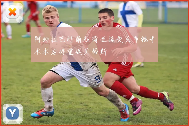 阿姆拉巴特前往荷兰接受关节镜手术术后将重返贝蒂斯