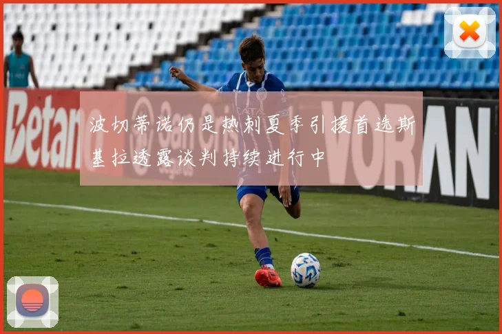 波切蒂诺仍是热刺夏季引援首选斯基拉透露谈判持续进行中