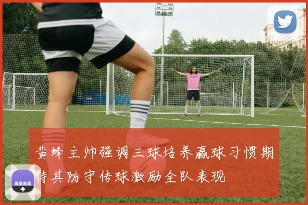 黄蜂主帅强调三球培养赢球习惯期待其防守传球激励全队表现