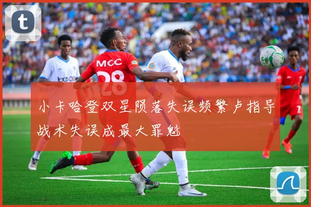 小卡哈登双星陨落失误频繁卢指导战术失误成最大罪魁