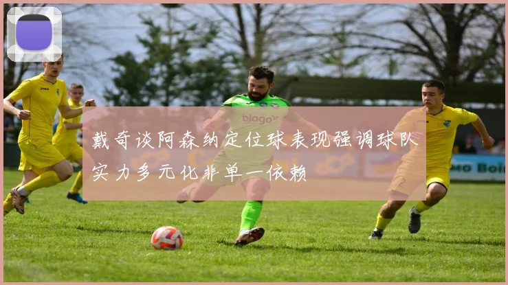 戴奇谈阿森纳定位球表现强调球队实力多元化非单一依赖