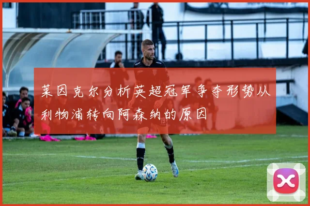 莱因克尔分析英超冠军争夺形势从利物浦转向阿森纳的原因