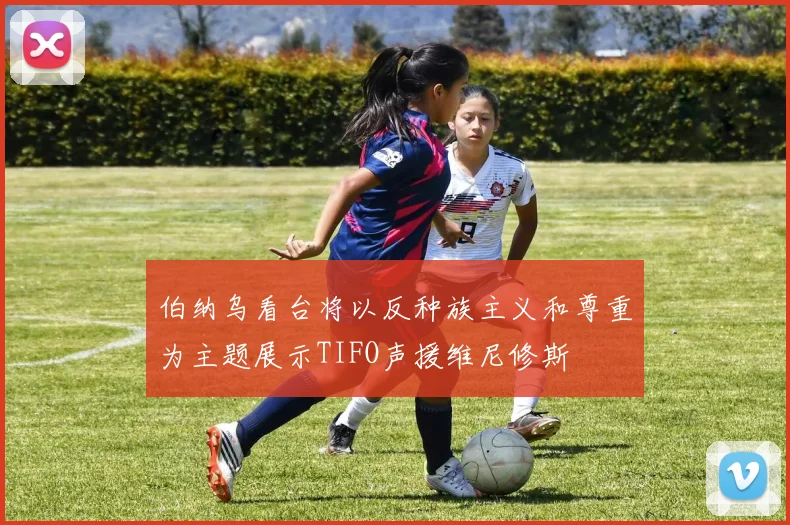 伯纳乌看台将以反种族主义和尊重为主题展示TIFO声援维尼修斯