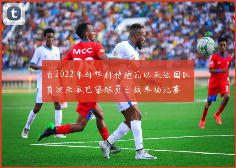 自2022年对阵科特迪瓦以来法国队首次未派巴黎球员出战单场比赛