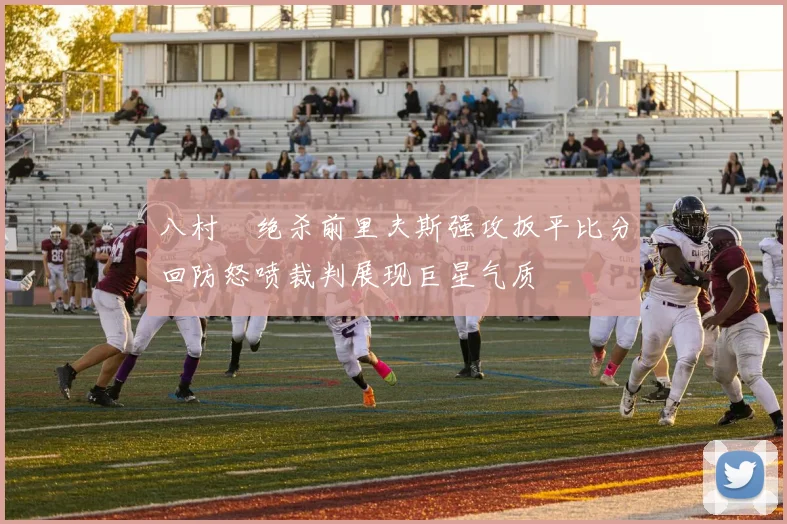 八村塁绝杀前里夫斯强攻扳平比分回防怒喷裁判展现巨星气质