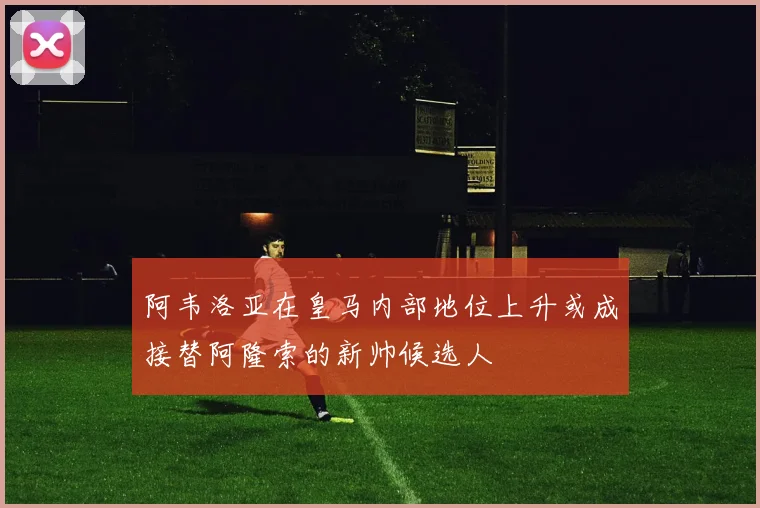 阿韦洛亚在皇马内部地位上升或成接替阿隆索的新帅候选人