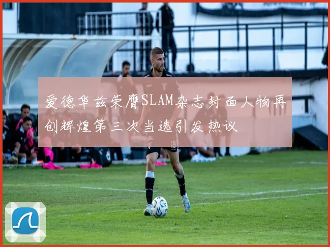 爱德华兹荣膺SLAM杂志封面人物再创辉煌第三次当选引发热议