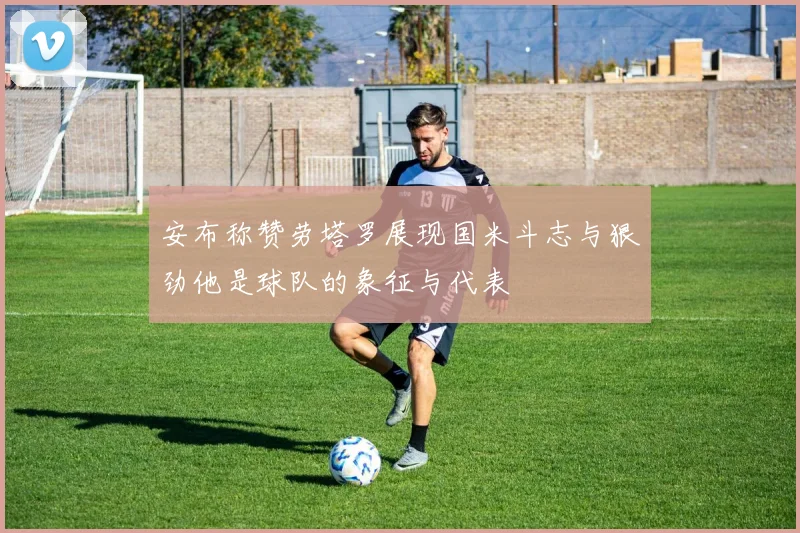 安布称赞劳塔罗展现国米斗志与狠劲他是球队的象征与代表