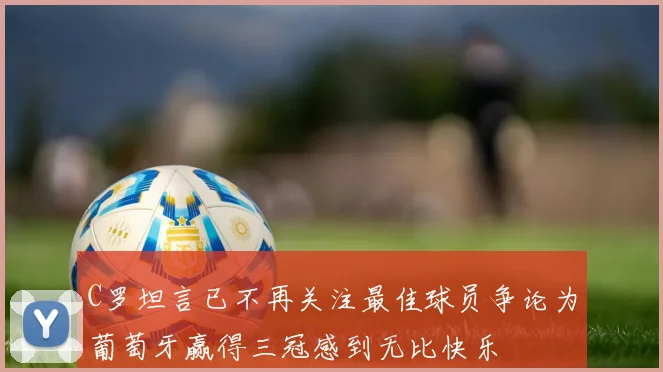 C罗坦言已不再关注最佳球员争论为葡萄牙赢得三冠感到无比快乐
