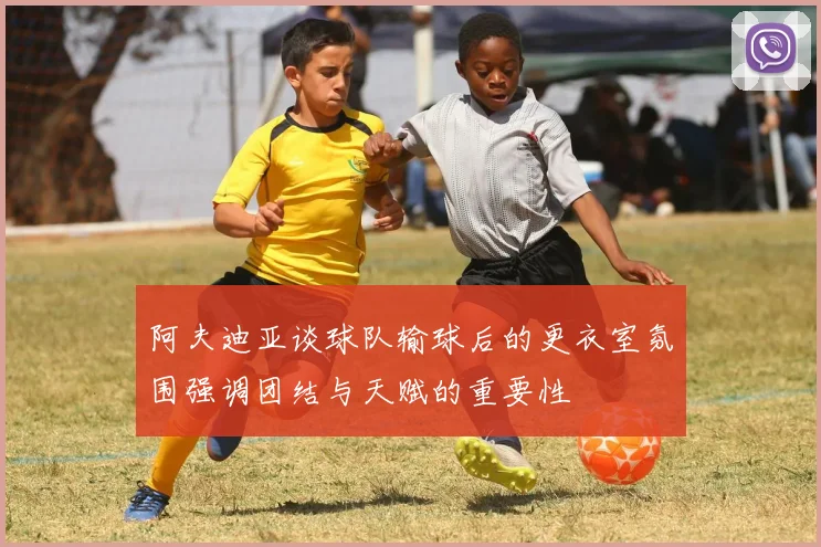 阿夫迪亚谈球队输球后的更衣室氛围强调团结与天赋的重要性