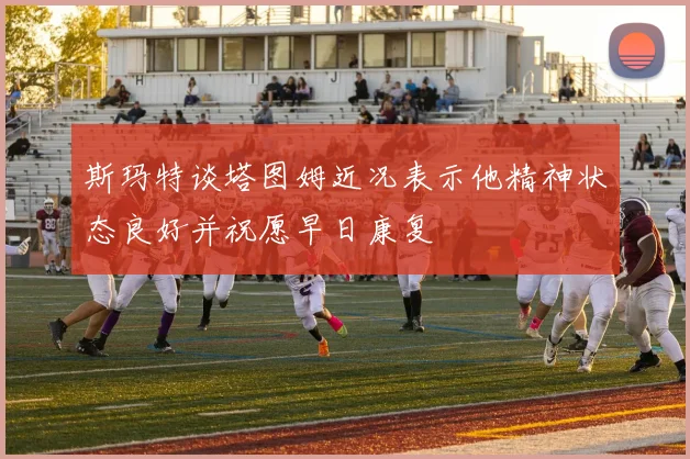 斯玛特谈塔图姆近况表示他精神状态良好并祝愿早日康复