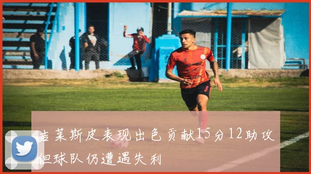 吉莱斯皮表现出色贡献15分12助攻但球队仍遭遇失利