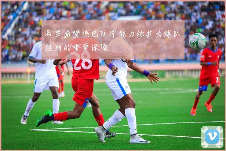 希罗盛赞热巴防守能力称其为球队胜利的重要保障