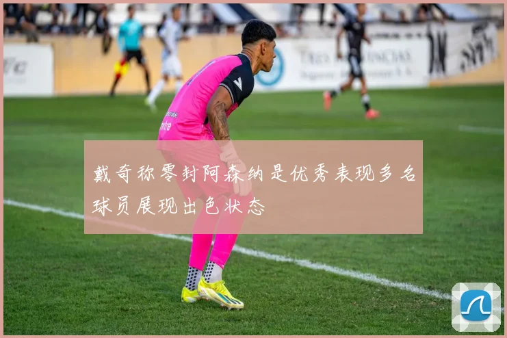 戴奇称零封阿森纳是优秀表现多名球员展现出色状态