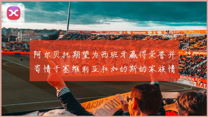 阿尔贝托期望为西班牙赢得荣誉并寄情于塞维利亚和加的斯的家族情怀