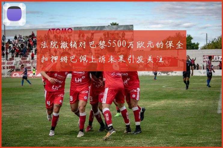 法院撤销对巴黎5500万欧元的保全扣押姆巴佩上诉未果引发关注