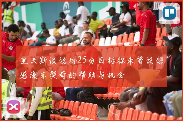 里夫斯谈场均25分目标称未曾设想感谢东契奇的帮助与机会