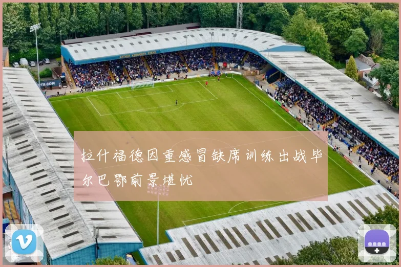 拉什福德因重感冒缺席训练出战毕尔巴鄂前景堪忧