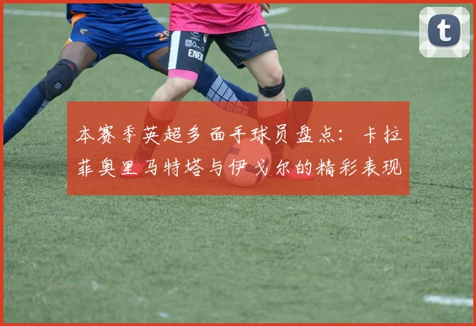 本赛季英超多面手球员盘点：卡拉菲奥里马特塔与伊戈尔的精彩表现