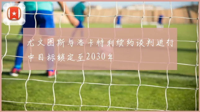尤文图斯与洛卡特利续约谈判进行中目标锁定至2030年
