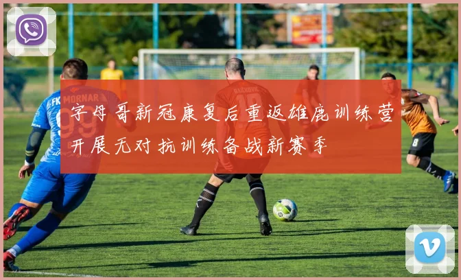 字母哥新冠康复后重返雄鹿训练营开展无对抗训练备战新赛季
