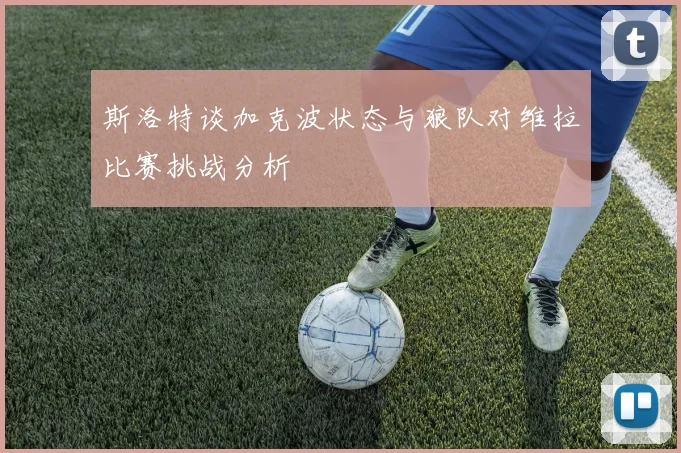 斯洛特谈加克波状态与狼队对维拉比赛挑战分析