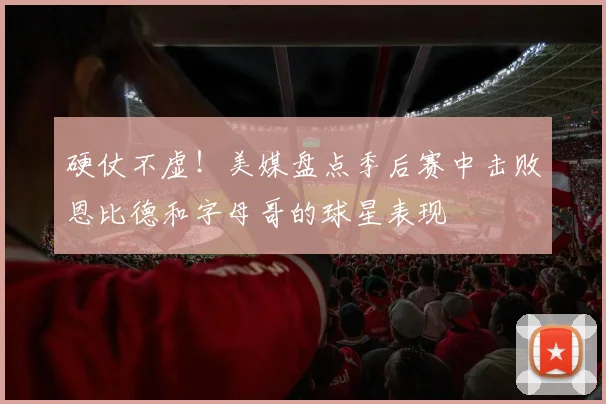 硬仗不虚！美媒盘点季后赛中击败恩比德和字母哥的球星表现