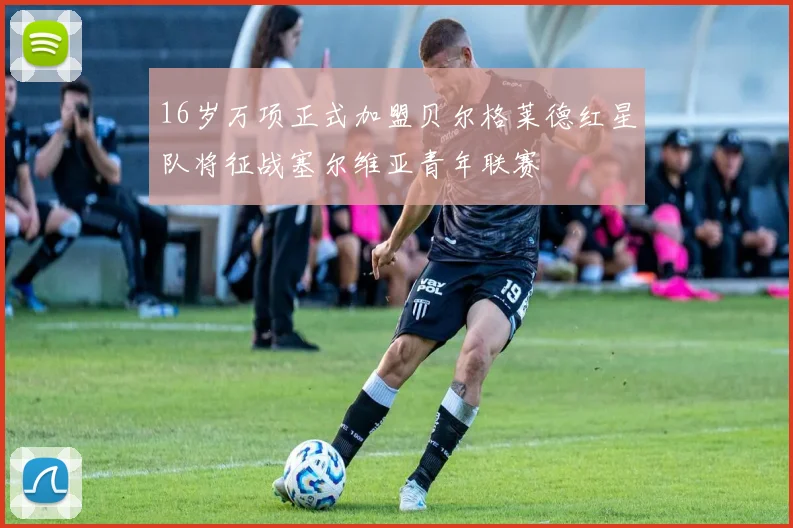 16岁万项正式加盟贝尔格莱德红星队将征战塞尔维亚青年联赛