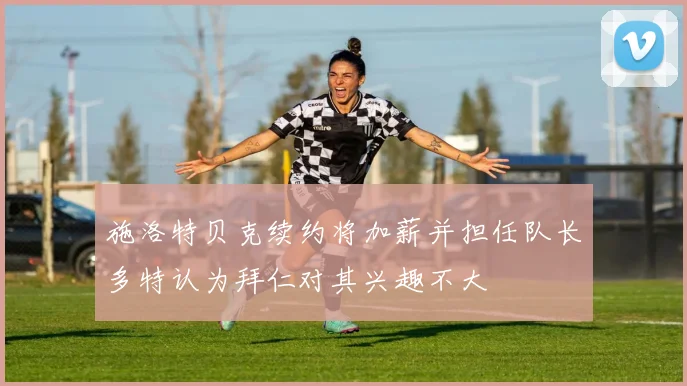 施洛特贝克续约将加薪并担任队长多特认为拜仁对其兴趣不大