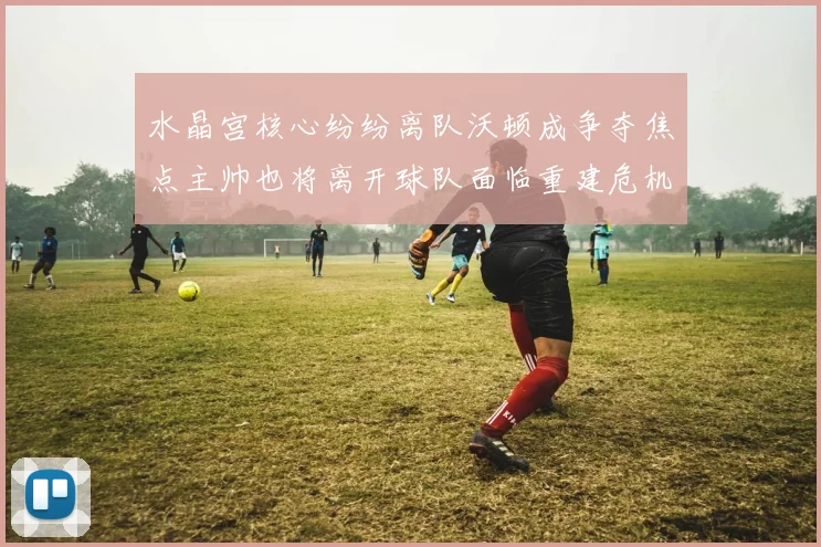 水晶宫核心纷纷离队沃顿成争夺焦点主帅也将离开球队面临重建危机